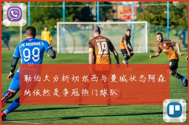 勒伯夫分析切尔西与曼城状态阿森纳依然是争冠热门球队