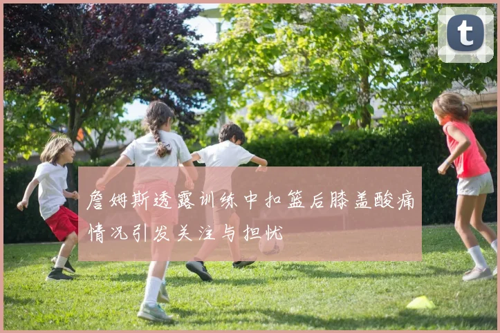 詹姆斯透露训练中扣篮后膝盖酸痛情况引发关注与担忧
