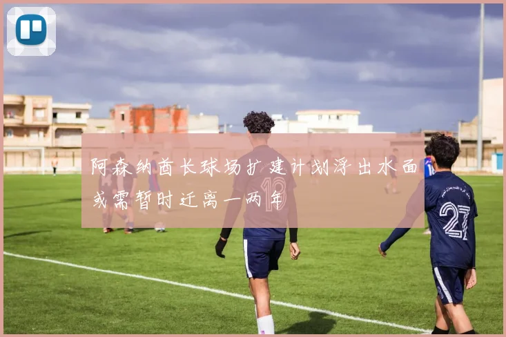 阿森纳酋长球场扩建计划浮出水面或需暂时迁离一两年