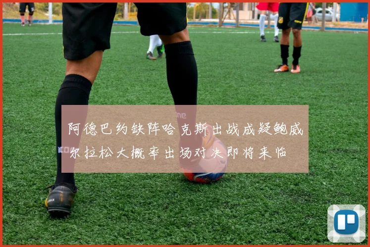 阿德巴约缺阵哈克斯出战成疑鲍威尔拉松大概率出场对决即将来临