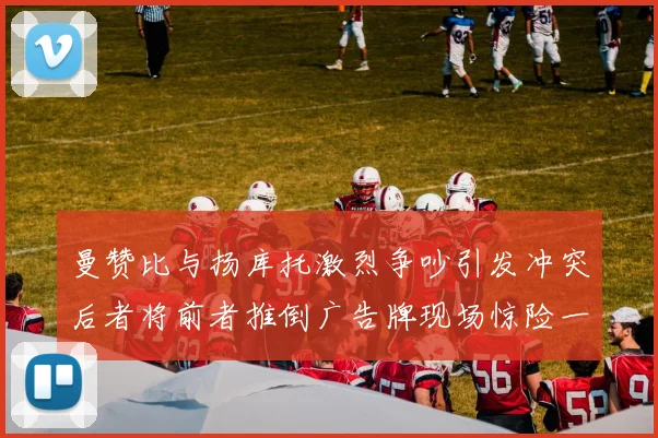 曼赞比与扬库托激烈争吵引发冲突后者将前者推倒广告牌现场惊险一幕