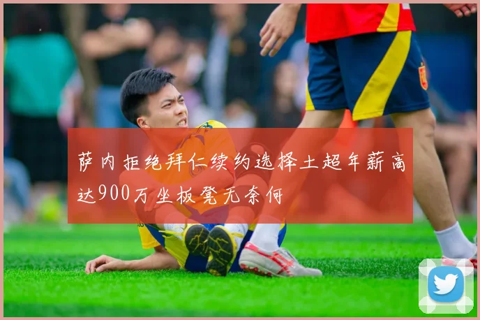 萨内拒绝拜仁续约选择土超年薪高达900万坐板凳无奈何
