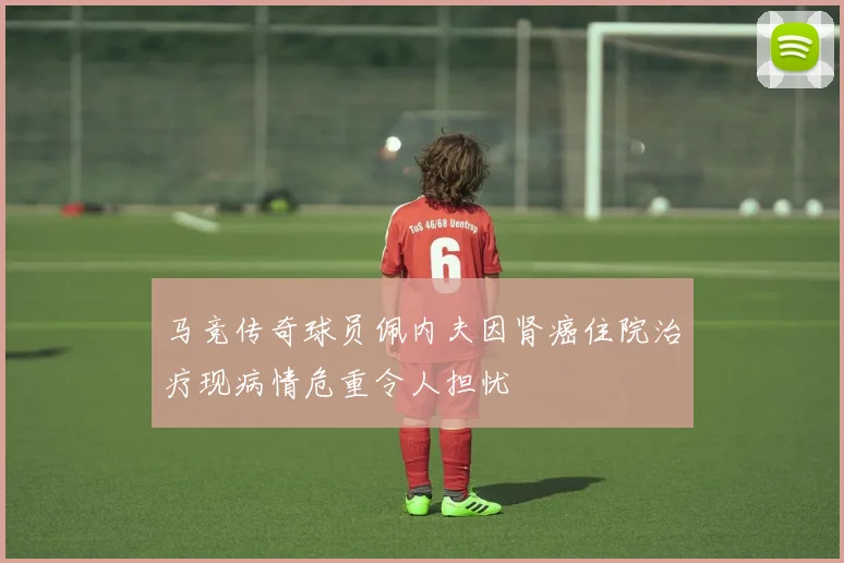 马竞传奇球员佩内夫因肾癌住院治疗现病情危重令人担忧