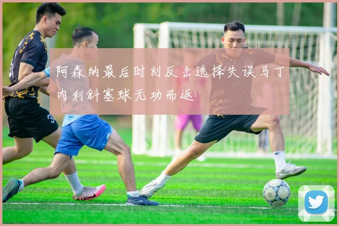 阿森纳最后时刻反击选择失误马丁内利斜塞球无功而返