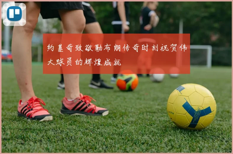 约基奇致敬勒布朗传奇时刻祝贺伟大球员的辉煌成就