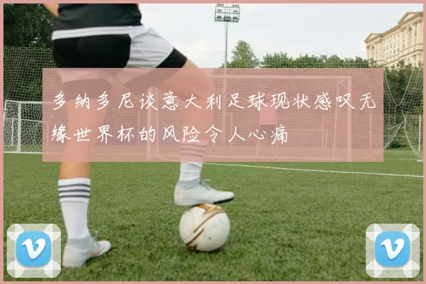 多纳多尼谈意大利足球现状感叹无缘世界杯的风险令人心痛