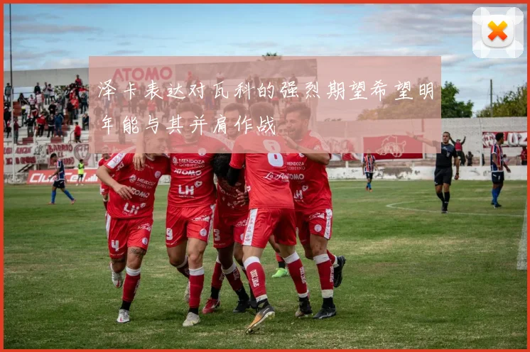 泽卡表达对瓦科的强烈期望希望明年能与其并肩作战