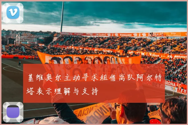 基维奥尔主动寻求租借离队阿尔特塔表示理解与支持