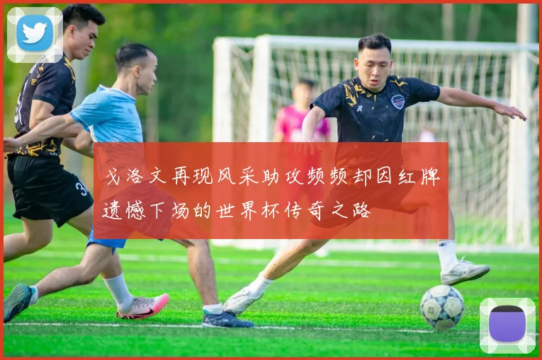 戈洛文再现风采助攻频频却因红牌遗憾下场的世界杯传奇之路