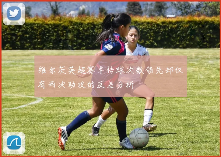 维尔茨英超赛季传球次数领先却仅有两次助攻的反差分析
