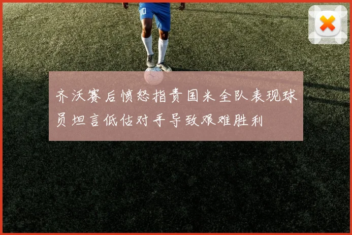 齐沃赛后愤怒指责国米全队表现球员坦言低估对手导致艰难胜利